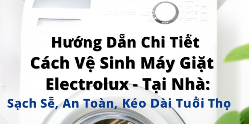 Hướng Dẫn Chi Tiết Cách Vệ Sinh Máy Giặt Electrolux Tại Nhà: Sạch Sẽ, An Toàn, Kéo Dài Tuổi Thọ